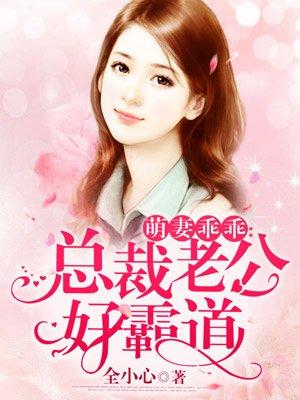 萌妻乖乖总裁老公好霸道_全小心_玄奇...